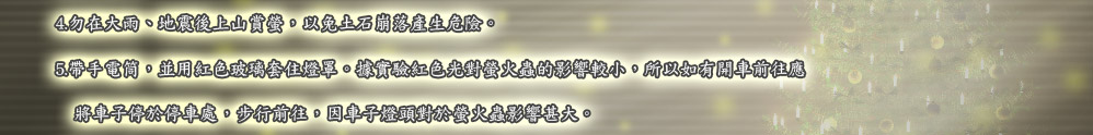 4.勿在大雨、地震後上山賞螢，以免土石崩落產生危險。
5.帶手電筒，並用紅色玻璃套住燈罩。據實驗紅色光對螢火蟲的影響較小，所以如有開車前往應
　將車子停於停車處，步行前往，因車子燈頭對於螢火蟲影響甚大。