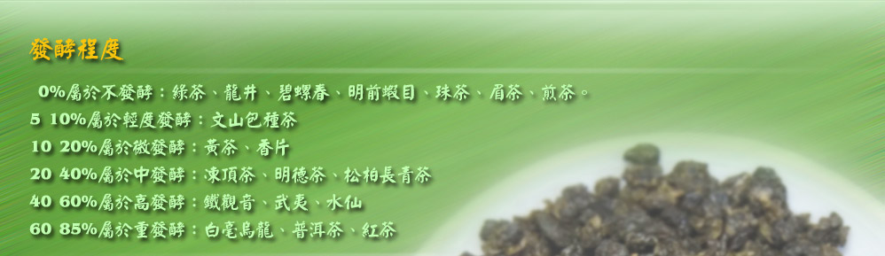  0%屬於不發酵：綠茶、龍井、碧螺春、明前蝦目、珠茶、眉茶、煎茶。
5~10%屬於輕度發酵：文山包種茶
10~20%屬於微發酵：黃茶、香片
20~40%屬於中發酵：凍頂茶、明德茶、松柏長青茶
40~60%屬於高發酵：鐵觀音、武夷、水仙
60~85%屬於重發酵：白毫烏龍、普洱茶、紅茶

但是這個表也只能是參考，因為茶的發酵會因為茶種跟海拔等等因素影響，其實每種茶都能1~100%的發酵
，那為什麼要這樣分呢？因為茶種跟海拔的影響，如果沒有按屬於它該有的發酵處理，那會十分的難喝，所
以發酵的程度對於茶的品質有決定性的影響。例如常見的烏龍茶，因為有高山跟中海拔的，所以發酵處理可
以有5~40%的發酵。

