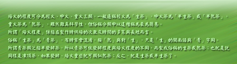 焙火的程度可分為輕火、中火、重火三類，一般通稱輕火為「生茶」，中火茶為「半生茶」或「半熟茶」，
重火茶為「熟茶」，雖然難具科學性，但俗稱分類中以這種稱為最為簡易。
所謂「焙火程度」係指在製作時烘焙的次數及時間的多寡與長短而言。
俗稱「生茶」為「青茶」，有時常會混淆，按「熟」與對「生」，只是「生」的閩南語與「青」字同。
所謂青茶類泛指半發酵茶，所以青茶可依發酵程度與焙火程度的不同，而製成俗稱的生茶或熟茶；也就是說
同樣是凍頂茶，如果發酵、焙火重些就可類似熟茶；反之，就是生茶或半生茶了。