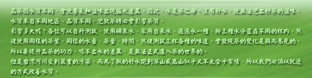 品茶因水質不同，會使香氣和滋味出現極大差異。因此，水是茶之母。沒有好水，便無法泡出好茶的滋味。
水質來自不同地區、品質不同。泡飲茶時必會影響茶質。
影響多大呢？各位可以自行測試，使用礦泉水、家用自來水、過濾水一種，將三種水分置在不同的杯內，然
後使用同樣的茶葉，同樣的水量、茶量、時間，然後測試三杯各種的味道，會發現茶的變化是顯而易見的，
所以要提升品茶的功力，喝不出水的差異，是無法正式進入茶的世界的。
但是台灣河川受到嚴重的污染，而為了取的好水跑到深山或高山似乎又不太合乎常情，所以我們必須以就近
的方式改善水質。