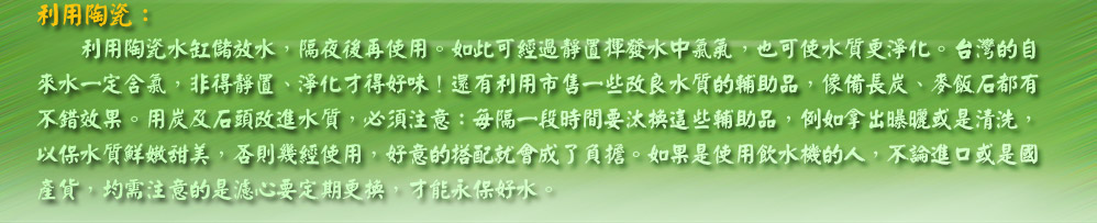 利用陶瓷水缸儲放水，隔夜後再使用。如此可經過靜置揮發水中氯氣，也可使水質更淨化。台灣的自
來水一定含氯，非得靜置、淨化才得好味！還有利用市售一些改良水質的輔助品，像備長炭、麥飯石都有
不錯效果。用炭及石頭改進水質，必須注意：每隔一段時間要汰換這些輔助品，例如拿出曝曬或是清洗，
以保水質鮮嫩甜美，否則幾經使用，好意的搭配就會成了負擔。如果是使用飲水機的人，不論進口或是國
產貨，均需注意的是濾心要定期更換，才能永保好水。